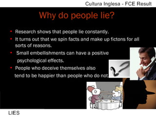Why do people lie?  Research shows that people lie constantly. It turns out that we spin facts and make up fictons for all sorts of reasons. Small embellishments can have a positive  psychological effects. People who deceive themselves also  tend to be happier than people who do not. 