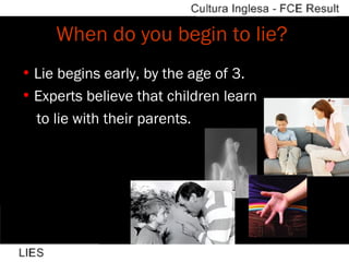 When do you begin to lie?  Lie begins early, by the age of 3. Experts believe that children learn  to lie with their parents. 