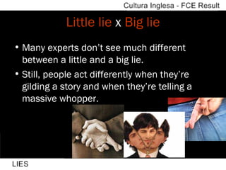 Little lie  x  Big lie Many experts don’t see much different between a little and a big lie. Still, people act differently when they’re gilding a story and when they’re telling a massive whopper. 