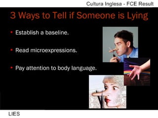 3 Ways to Tell if Someone is Lying Establish a baseline. Read microexpressions. Pay attention to body language. 