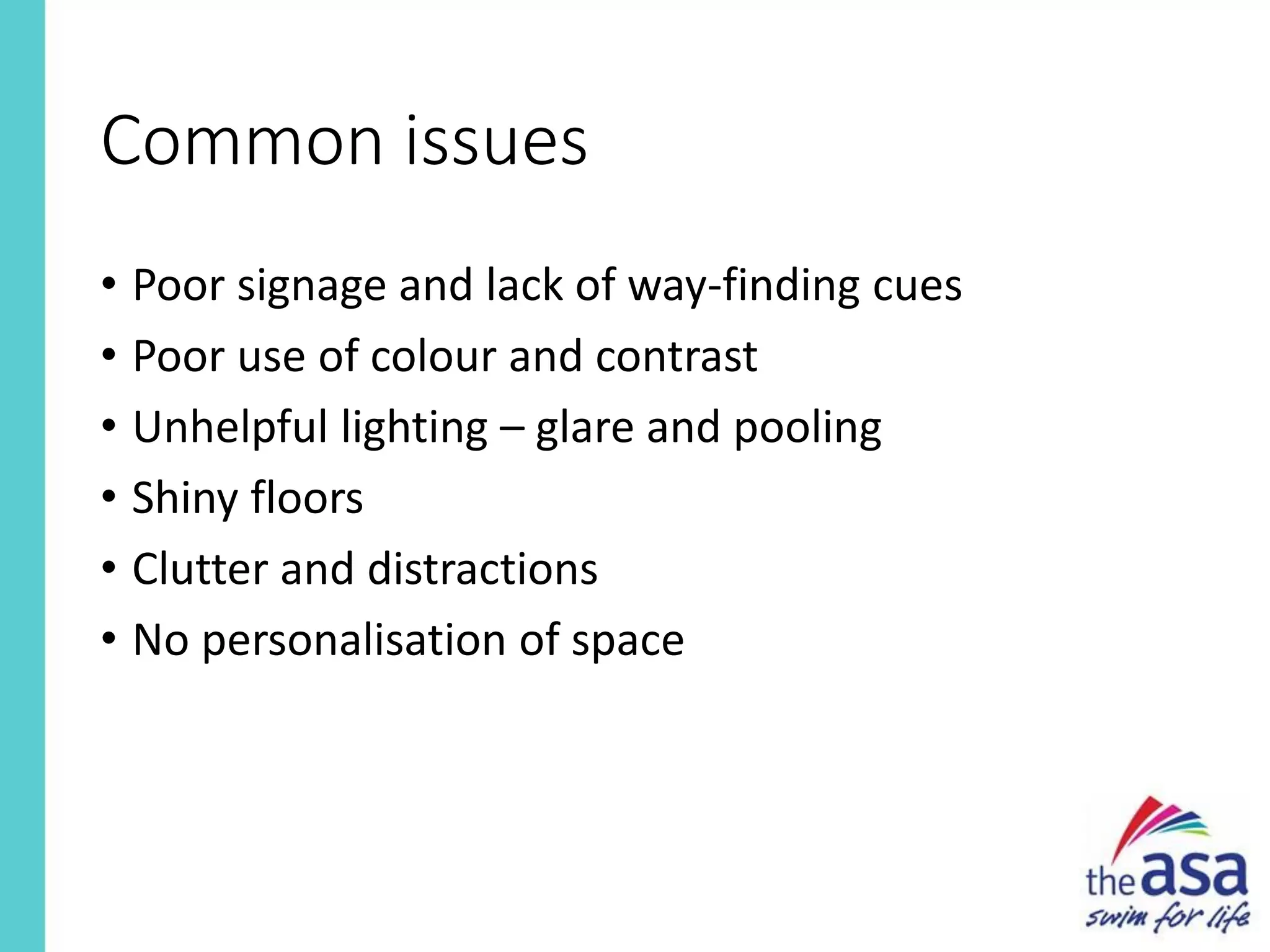 Common issues
• Poor signage and lack of way-finding cues
• Poor use of colour and contrast
• Unhelpful lighting – glare and pooling
• Shiny floors
• Clutter and distractions
• No personalisation of space
 