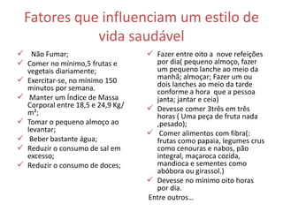 Fatores que influenciam um estilo de
vida saudável
 Não Fumar;
 Comer no mínimo,5 frutas e
vegetais diariamente;
 Exercitar-se, no mínimo 150
minutos por semana.
 Manter um Índice de Massa
Corporal entre 18,5 e 24,9 Kg/
m²;
 Tomar o pequeno almoço ao
levantar;
 Beber bastante água;
 Reduzir o consumo de sal em
excesso;
 Reduzir o consumo de doces;
 Fazer entre oito a nove refeições
por dia( pequeno almoço, fazer
um pequeno lanche ao meio da
manhã; almoçar; Fazer um ou
dois lanches ao meio da tarde
conforme a hora que a pessoa
janta; jantar e ceia)
 Devesse comer 3três em três
horas ( Uma peça de fruta nada
,pesado);
 Comer alimentos com fibra(:
frutas como papaia, legumes crus
como cenouras e nabos, pão
integral, maçaroca cozida,
mandioca e sementes como
abóbora ou girassol.)
 Devesse no mínimo oito horas
por dia.
Entre outros…
 
