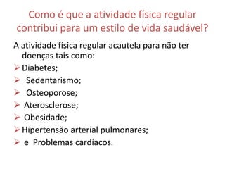 Como é que a atividade física regular
contribui para um estilo de vida saudável?
A atividade física regular acautela para não ter
doenças tais como:
Diabetes;
 Sedentarismo;
 Osteoporose;
 Aterosclerose;
 Obesidade;
Hipertensão arterial pulmonares;
 e Problemas cardíacos.
 