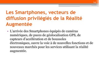 14

Les Smartphones, vecteurs de
diffusion privilégiés de la Réalité
Augmentée
• L’arrivée des Smartphones équipés de caméras
numériques, de puces de géolocalisation GPS, de
capteurs d’accélération et de boussoles
électroniques, ouvre la voie à de nouvelles fonctions et de
nouveaux marchés pour les services utilisant la réalité
augmentée.

 