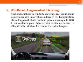 17

2. iOnRoad Augmented Driving:
iOnRoad améliore la conduite en temps réel en utilisant
la puissance des Smartphones dernier-cri. L’application
utilise l’appareil photo du Smartphone ainsi que le GPS
& les capteurs pour détecter des véhicules devant le
véhicule hôte, alertant les conducteurs des dangers.

 