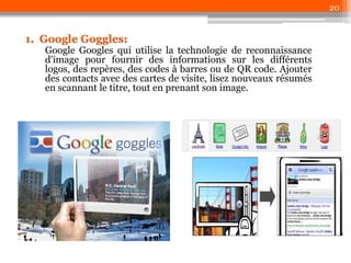 20

1. Google Goggles:

Google Googles qui utilise la technologie de reconnaissance
d'image pour fournir des informations sur les différents
logos, des repères, des codes à barres ou de QR code. Ajouter
des contacts avec des cartes de visite, lisez nouveaux résumés
en scannant le titre, tout en prenant son image.

 