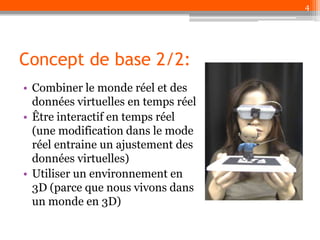 4

Concept de base 2/2:
• Combiner le monde réel et des
données virtuelles en temps réel
• Être interactif en temps réel
(une modification dans le mode
réel entraine un ajustement des
données virtuelles)
• Utiliser un environnement en
3D (parce que nous vivons dans
un monde en 3D)

 