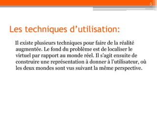 5

Les techniques d’utilisation:
Il existe plusieurs techniques pour faire de la réalité
augmentée. Le fond du problème est de localiser le
virtuel par rapport au monde réel. Il s’agit ensuite de
construire une représentation à donner à l’utilisateur, où
les deux mondes sont vus suivant la même perspective.

 