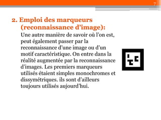 7

2. Emploi des marqueurs
(reconnaissance d’image):
Une autre manière de savoir où l’on est,
peut également passer par la
reconnaissance d’une image ou d’un
motif caractéristique. On entre dans la
réalité augmentée par la reconnaissance
d’images. Les premiers marqueurs
utilisés étaient simples monochromes et
dissymétriques. ils sont d’ailleurs
toujours utilisés aujourd’hui.

 