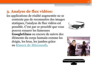 8

3. Analyse de flux vidéos:
les applications de réalité augmentée ne se
contente pas de reconnaitre des images
statiques, l’analyse de flux vidéos est
possible. C’est par ce procédé que vous
pouvez essayer les fameuses
GoogleGlass ou encore de suivre des
éléments du corps humain comme les
doigts, les bras, les jambes grâce
au Kinect de Microsoft.

 
