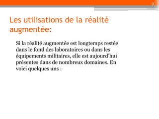 9

Les utilisations de la réalité
augmentée:
Si la réalité augmentée est longtemps restée
dans le fond des laboratoires ou dans les
équipements militaires, elle est aujourd’hui
présentes dans de nombreux domaines. En
voici quelques uns :

 