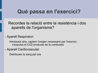 Què passa en l'exercici? Recordes la relació entre la resistència i dos aparells de l'organisme? -  Aparell   Respiratori Introdueix aire, captem l'oxigen  necessaris  per l'exercici , s'expulsa el CO2 producte de la combustió - Aparell Cardiovascular Distribueix la sang pel cos 