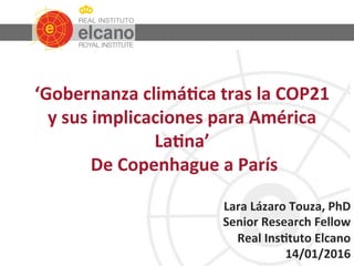  
	
  
	
  
	
  
	
  
	
  
	
  
	
  
	
  
	
  
	
  
	
  
	
  
	
  
	
  
‘Gobernanza	
  climá0ca	
  tras	
  la	
  COP21	
  
y	
  sus	
  implicaciones	
  para	
  América	
  
La0na’	
  
	
  De	
  Copenhague	
  a	
  París	
  
Lara	
  Lázaro	
  Touza,	
  PhD	
  
Senior	
  Research	
  Fellow	
  
Real	
  Ins0tuto	
  Elcano	
  
14/01/2016	
  
 