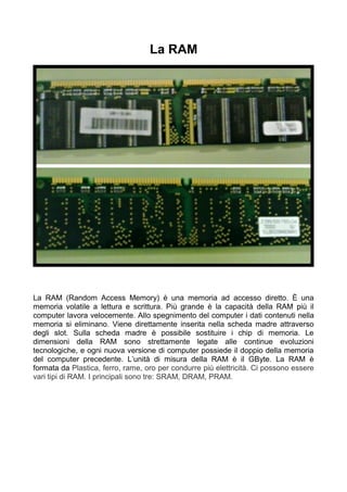 La RAM




La RAM (Random Access Memory) è una memoria ad accesso diretto. È una
memoria volatile a lettura e scrittura. Più grande è la capacità della RAM più il
computer lavora velocemente. Allo spegnimento del computer i dati contenuti nella
memoria si eliminano. Viene direttamente inserita nella scheda madre attraverso
degli slot. Sulla scheda madre è possibile sostituire i chip di memoria. Le
dimensioni della RAM sono strettamente legate alle continue evoluzioni
tecnologiche, e ogni nuova versione di computer possiede il doppio della memoria
del computer precedente. L’unità di misura della RAM è il GByte. La RAM è
formata da Plastica, ferro, rame, oro per condurre più elettricità. Ci possono essere
vari tipi di RAM. I principali sono tre: SRAM, DRAM, PRAM.
 