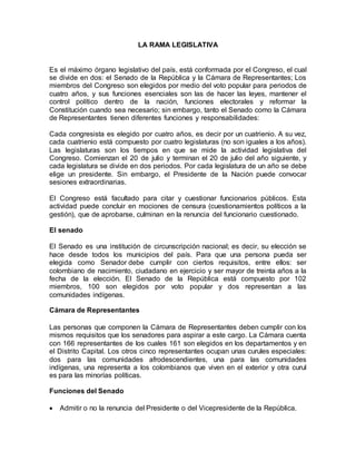 LA RAMA LEGISLATIVA
Es el máximo órgano legislativo del país, está conformada por el Congreso, el cual
se divide en dos: el Senado de la República y la Cámara de Representantes; Los
miembros del Congreso son elegidos por medio del voto popular para periodos de
cuatro años, y sus funciones esenciales son las de hacer las leyes, mantener el
control político dentro de la nación, funciones electorales y reformar la
Constitución cuando sea necesario; sin embargo, tanto el Senado como la Cámara
de Representantes tienen diferentes funciones y responsabilidades:
Cada congresista es elegido por cuatro años, es decir por un cuatrienio. A su vez,
cada cuatrienio está compuesto por cuatro legislaturas (no son iguales a los años).
Las legislaturas son los tiempos en que se mide la actividad legislativa del
Congreso. Comienzan el 20 de julio y terminan el 20 de julio del año siguiente, y
cada legislatura se divide en dos periodos. Por cada legislatura de un año se debe
elige un presidente. Sin embargo, el Presidente de la Nación puede convocar
sesiones extraordinarias.
El Congreso está facultado para citar y cuestionar funcionarios públicos. Esta
actividad puede concluir en mociones de censura (cuestionamientos políticos a la
gestión), que de aprobarse, culminan en la renuncia del funcionario cuestionado.
El senado
El Senado es una institución de circunscripción nacional; es decir, su elección se
hace desde todos los municipios del país. Para que una persona pueda ser
elegida como Senador debe cumplir con ciertos requisitos, entre ellos: ser
colombiano de nacimiento, ciudadano en ejercicio y ser mayor de treinta años a la
fecha de la elección. El Senado de la República está compuesto por 102
miembros, 100 son elegidos por voto popular y dos representan a las
comunidades indígenas.
Cámara de Representantes
Las personas que componen la Cámara de Representantes deben cumplir con los
mismos requisitos que los senadores para aspirar a este cargo. La Cámara cuenta
con 166 representantes de los cuales 161 son elegidos en los departamentos y en
el Distrito Capital. Los otros cinco representantes ocupan unas curules especiales:
dos para las comunidades afrodescendientes, una para las comunidades
indígenas, una representa a los colombianos que viven en el exterior y otra curul
es para las minorías políticas.
Funciones del Senado
 Admitir o no la renuncia del Presidente o del Vicepresidente de la República.
 