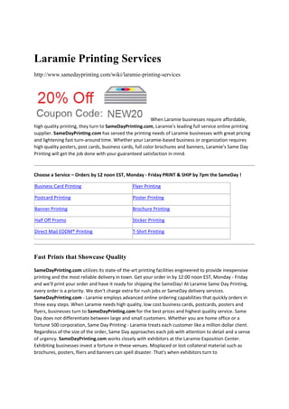 Laramie Printing Services
http://www.samedayprinting.com/wiki/laramie-printing-services

When Laramie businesses require affordable, 
high quality printing, they turn to SameDayPrinting.com, Laramie's leading full service online printing 
supplier. SameDayPrinting.com has served the printing needs of Laramie businesses with great pricing 
and lightening fast turn‐around time. Whether your Laramie‐based business or organization requires 
high quality posters, post cards, business cards, full color brochures and banners, Laramie's Same Day 
Printing will get the job done with your guaranteed satisfaction in mind.  
 
Choose a Service – Orders by 12 noon EST, Monday ‐ Friday PRINT & SHIP by 7pm the SameDay !  
Business Card Printing

Flyer Printing

Postcard Printing

Poster Printing

Banner Printing

Brochure Printing

Half Off Promo

Sticker Printing

 

 

 

 

 

 

Direct Mail EDDM® Printing

 

 

 

T‐Shirt Printing

 

 

Fast Prints that Showcase Quality
SameDayPrinting.com utilizes its state‐of the‐art printing facilities engineered to provide inexpensive 
printing and the most reliable delivery in town. Get your order in by 12:00 noon EST, Monday ‐ Friday 
and we’ll print your order and have it ready for shipping the SameDay! At Laramie Same Day Printing, 
every order is a priority. We don't charge extra for rush jobs or SameDay delivery services. 
SameDayPrinting.com ‐ Laramie employs advanced online ordering capabilities that quickly orders in 
three easy steps. When Laramie needs high quality, low cost business cards, postcards, posters and 
flyers, businesses turn to SameDayPrinting.com for the best prices and highest quality service. Same 
Day does not differentiate between large and small customers. Whether you are home office or a 
fortune 500 corporation, Same Day Printing ‐ Laramie treats each customer like a million dollar client. 
Regardless of the size of the order, Same Day approaches each job with attention to detail and a sense 
of urgency. SameDayPrinting.com works closely with exhibitors at the Laramie Exposition Center. 
Exhibiting businesses invest a fortune in these venues. Misplaced or lost collateral material such as 
brochures, posters, fliers and banners can spell disaster. That's when exhibitors turn to 

 