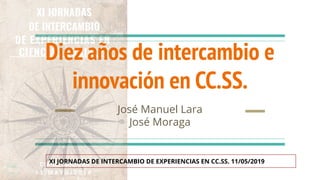 Diez años de intercambio e
innovación en CC.SS.
José Manuel Lara
José Moraga
XI JORNADAS DE INTERCAMBIO DE EXPERIENCIAS EN CC.SS. 11/05/2019
 