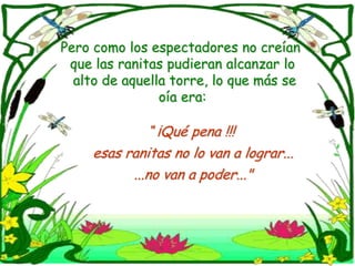 Pero como los espectadores no creían que las ranitas pudieran alcanzar lo   alto de aquella torre, lo que más se oía era:“ ¡Qué pena !!! esasranitas no lo van a lograr......no van a poder..."