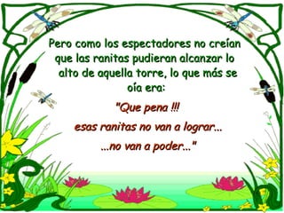 Pero como los espectadores no creían que las ranitas pudieran alcanzar lo  alto de aquella torre, lo que más se oía era: "Que pena !!!  esas ranitas no van a lograr... ...no van a poder..." 