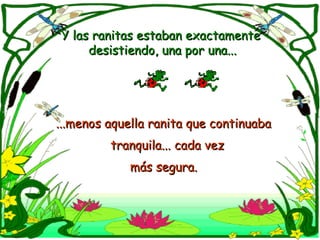 Y las ranitas estaban exactamente  desistiendo, una por una... ...menos aquella ranita que continuaba  tranquila... cada vez  más segura.   
