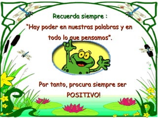 Recuerda siempre : “ Hay poder en nuestras palabras y en  todo lo que pensamos”. Por tanto, procura siempre ser POSITIVO! 