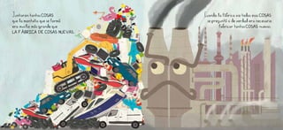 Juntaron tantas COSAS
que la montaña que se formó
era mucho MÁS GRANDE QUE
LA FÁBRICA DE COSAS NUEVAS.
Cuando la Fábrica vio todas esas COSAS
se preguntó si de verdad era necesario
fabricar tantas COSAS nuevas.
 