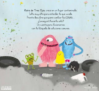 Rana de Tres Ojos crece en un lugar contaminado.
Salta muy alto para entender lo que sucede.
Pronto descubre que quiere cambiar las COSAS...
¿Conseguirá hacerlo sola?
Un cuento para ilusionarnos
con la búsqueda de soluciones comunes.
www.olgadedios.es
 