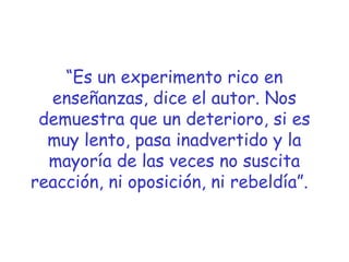 “Es un experimento rico en
enseñanzas, dice el autor. Nos
demuestra que un deterioro, si es
muy lento, pasa inadvertido y la
mayoría de las veces no suscita
reacción, ni oposición, ni rebeldía”. 

 