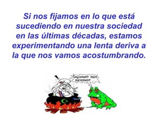 Si nos fijamos en lo que está
sucediendo en nuestra sociedad
en las últimas décadas, estamos
experimentando una lenta deriva a
la que nos vamos acostumbrando.
 