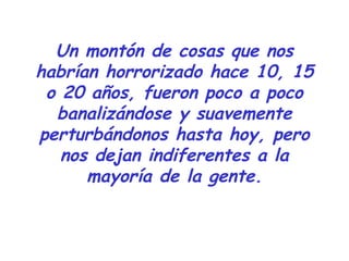Un montón de cosas que nos
habrían horrorizado hace 10, 15
o 20 años, fueron poco a poco
banalizándose y suavemente
perturbándonos hasta hoy, pero
nos dejan indiferentes a la
mayoría de la gente.
 