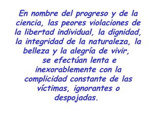 En nombre del progreso y de la
ciencia, las peores violaciones de
la libertad individual, la dignidad,
la integridad de la naturaleza, la
belleza y la alegría de vivir,
se efectúan lenta e
inexorablemente con la
complicidad constante de las
víctimas, ignorantes o
despojadas.
 