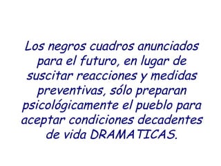 Los negros cuadros anunciados
para el futuro, en lugar de
suscitar reacciones y medidas
preventivas, sólo preparan
psicológicamente el pueblo para
aceptar condiciones decadentes
de vida DRAMATICAS.
 
