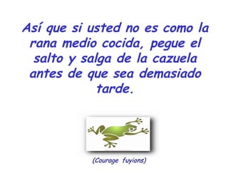 Así que si usted no es como la
rana medio cocida, pegue el
salto y salga de la cazuela
antes de que sea demasiado
tarde.
(Courage fuyions)
 