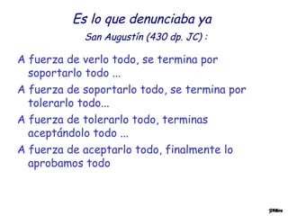 Es lo que denunciaba ya
San Augustín (430 dp. JC) :
A fuerza de verlo todo, se termina por
soportarlo todo ...
A fuerza de soportarlo todo, se termina por
tolerarlo todo...
A fuerza de tolerarlo todo, terminas
aceptándolo todo ...
A fuerza de aceptarlo todo, finalmente lo
aprobamos todo
 