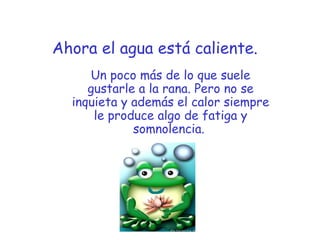 Ahora el agua está caliente.
Un poco más de lo que suele
gustarle a la rana. Pero no se
inquieta y además el calor siempre
le produce algo de fatiga y
somnolencia. 
 