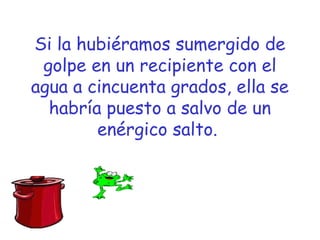 Si la hubiéramos sumergido de 
golpe en un recipiente con el 
agua a cincuenta grados, ella se 
habría puesto a salvo de un 
enérgico salto. 
 