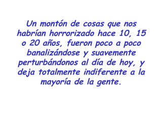 Un montón de cosas que nos 
habrían horrorizado hace 10, 15 
o 20 años, fueron poco a poco 
banalizándose y suavemente 
perturbándonos al día de hoy, y 
deja totalmente indiferente a la 
mayoría de la gente. 
 