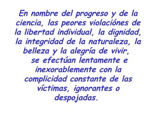 En nombre del progreso y de la 
ciencia, las peores violaciónes de 
la libertad individual, la dignidad, 
la integridad de la naturaleza, la 
belleza y la alegría de vivir, 
se efectúan lentamente e 
inexorablemente con la 
complicidad constante de las 
víctimas, ignorantes o 
despojadas. 
 
