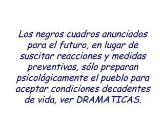 Los negros cuadros anunciados 
para el futuro, en lugar de 
suscitar reacciones y medidas 
preventivas, sólo preparan 
psicológicamente el pueblo para 
aceptar condiciones decadentes 
de vida, ver DRAMATICAS. 
 