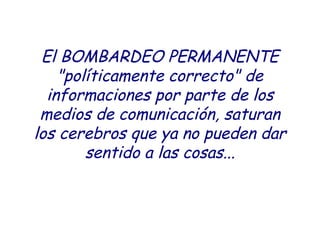 El BOMBARDEO PERMANENTE 
"políticamente correcto" de 
informaciones por parte de los 
medios de comunicación, saturan 
los cerebros que ya no pueden dar 
sentido a las cosas... 
 