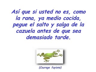 Así que si usted no es, como 
la rana, ya medio cocida, 
pegue el salto y salga de la 
cazuela antes de que sea 
demasiado tarde. 
(Courage fuyions) 
 