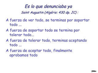 Es lo que denunciaba ya 
Saint Augustin (Algérie: 430 dp. JC) : 
A fuerza de ver todo, se terminas por soportar 
todo ... 
A fuerza de soportar todo se termina por 
tolerar todo... 
A fuerza de tolerar todo, terminas aceptando 
todo ... 
A fuerza de aceptar todo, finalmente 
aprobamos todo 
 