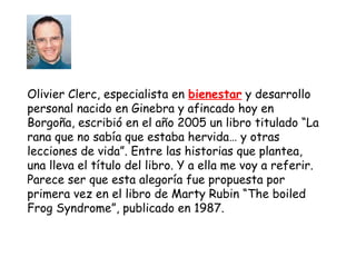 Olivier Clerc, especialista en bienestar y desarrollo 
personal nacido en Ginebra y afincado hoy en 
Borgoña, escribió en el año 2005 un libro titulado “La 
rana que no sabía que estaba hervida… y otras 
lecciones de vida”. Entre las historias que plantea, 
una lleva el título del libro. Y a ella me voy a referir. 
Parece ser que esta alegoría fue propuesta por 
primera vez en el libro de Marty Rubin “The boiled 
Frog Syndrome”, publicado en 1987. 
 