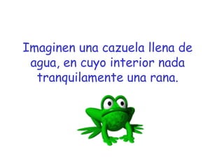 Imaginen una cazuela llena de 
agua, en cuyo interior nada 
tranquilamente una rana. 
 