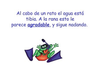 Al cabo de un rato el agua está 
tibia. A la rana esto le 
parece a g r a d a b l e , y sigue nadando. 
 