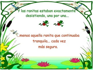 Y las ranitas estaban exactamente desistiendo, una por una......menos aquella ranita que continuaba   tranquila... cada vez más segura.