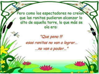 Pero como los espectadores no creían que las ranitas pudieran alcanzar lo   alto de aquella torre, lo que más se oía era:"Que pena !!! esas ranitas no van a lograr......no van a poder..."