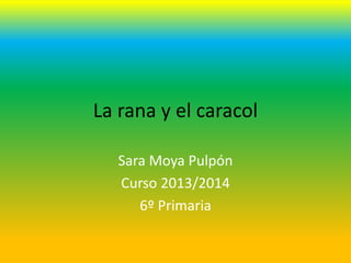 La rana y el caracol
Sara Moya Pulpón
Curso 2013/2014
6º Primaria

 