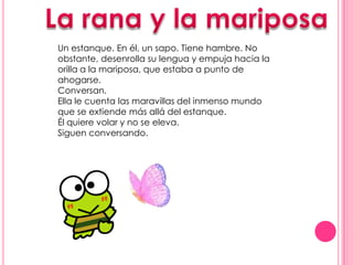 La rana y la mariposa Un estanque. En él, un sapo. Tiene hambre. No obstante, desenrolla su lengua y empuja hacia la orilla a la mariposa, que estaba a punto de ahogarse.  Conversan.  Ella le cuenta las maravillas del inmenso mundo que se extiende más allá del estanque.  Él quiere volar y no se eleva. Siguen conversando. 