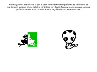 Al día siguiente, a la hora de la cita el bebe rana y el bebe serpiente no se saludaron. Se
mantuvieron alejados el uno del otro, mirándose con desconfianza y recelo, aunque con una
profunda tristeza en el corazón. Y así a seguido siendo desde entonces.
 